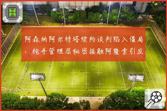 阿森纳阿尔特塔续约谈判陷入僵局，枪手管理层秘密接触阿隆索引发枪迷两极争论？
