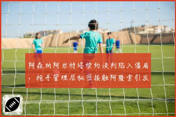 阿森纳阿尔特塔续约谈判陷入僵局，枪手管理层秘密接触阿隆索引发枪迷两极争论？