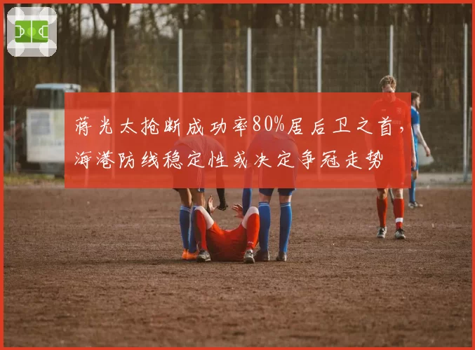 蒋光太抢断成功率80%居后卫之首,海港防线稳定性或决定争冠走势