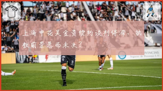 上海申花吴金贵续约谈判停滞，执教前景悬而未决？