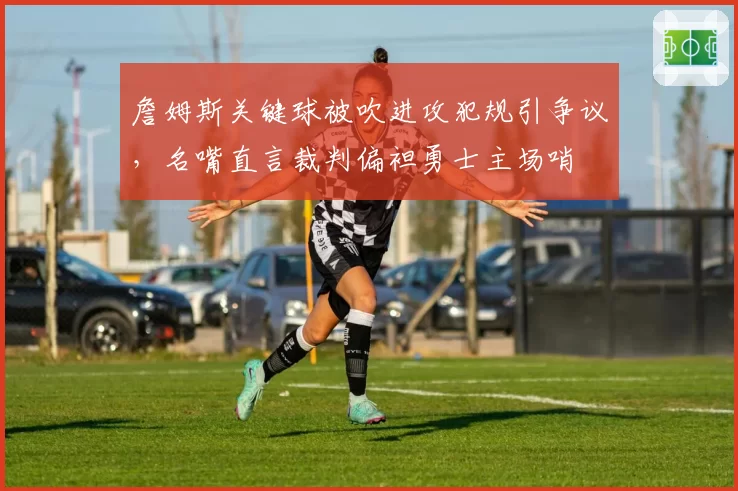 詹姆斯关键球被吹进攻犯规引争议，名嘴直言裁判偏袒勇士主场哨