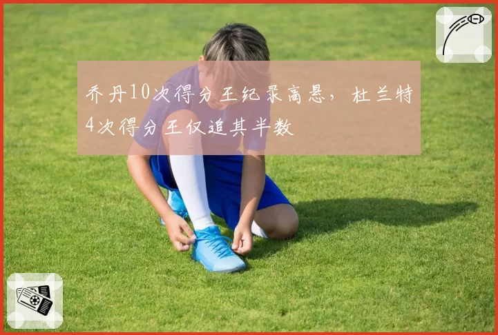 乔丹10次得分王纪录高悬，杜兰特4次得分王仅追其半数