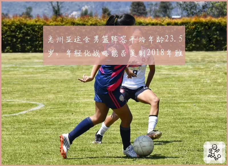 光州亚运会男篮阵容平均年龄23.5岁，年轻化战略能否复制2018年雅加达夺冠奇迹？