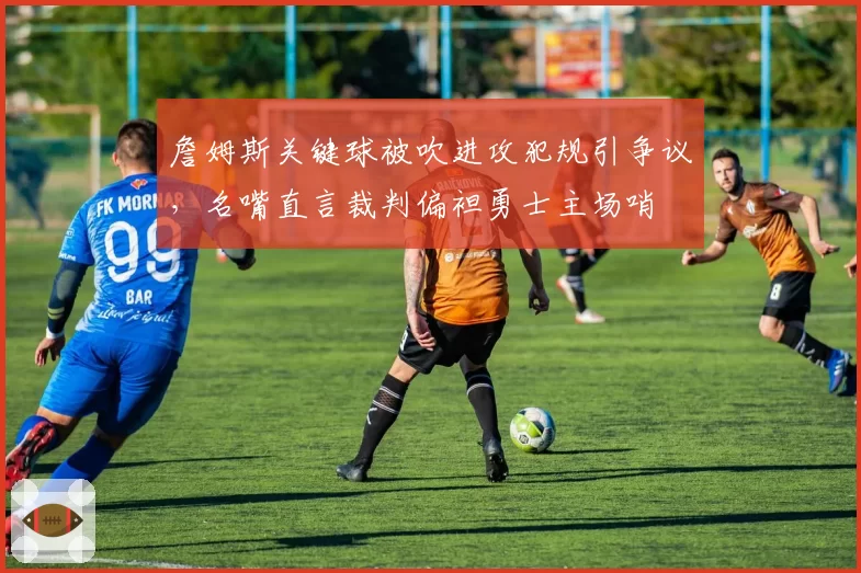 詹姆斯关键球被吹进攻犯规引争议,名嘴直言裁判偏袒勇士主场哨