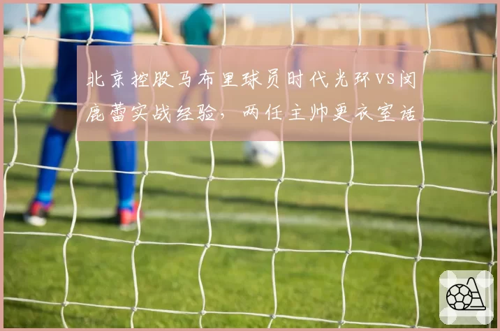 北京控股马布里球员时代光环vs闵鹿蕾实战经验，两任主帅更衣室话语权差异