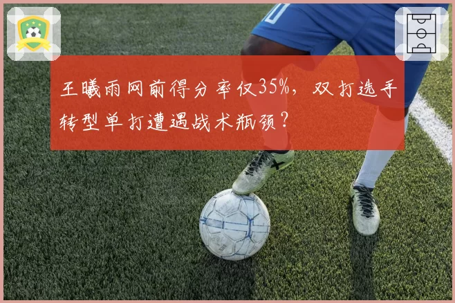 王曦雨网前得分率仅35%,双打选手转型单打遭遇战术瓶颈?