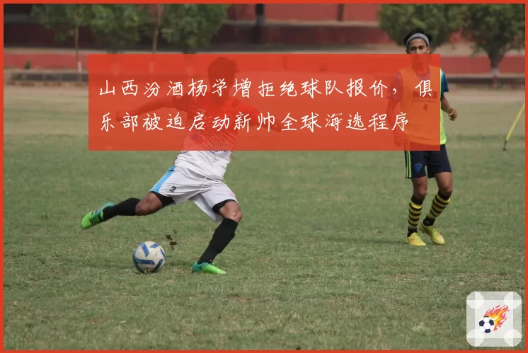 山西汾酒杨学增拒绝球队报价，俱乐部被迫启动新帅全球海选程序