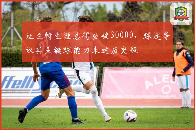 杜兰特生涯总得分破30000，球迷争议其关键球能力未达历史级