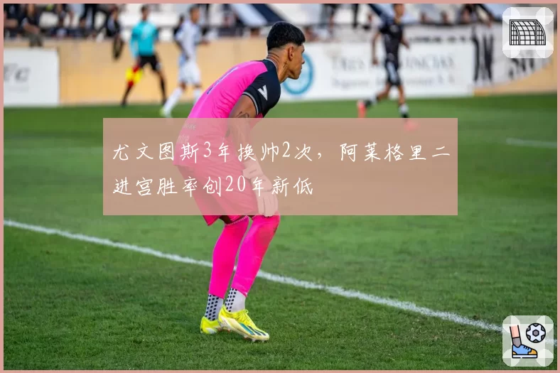 尤文图斯3年换帅2次，阿莱格里二进宫胜率创20年新低