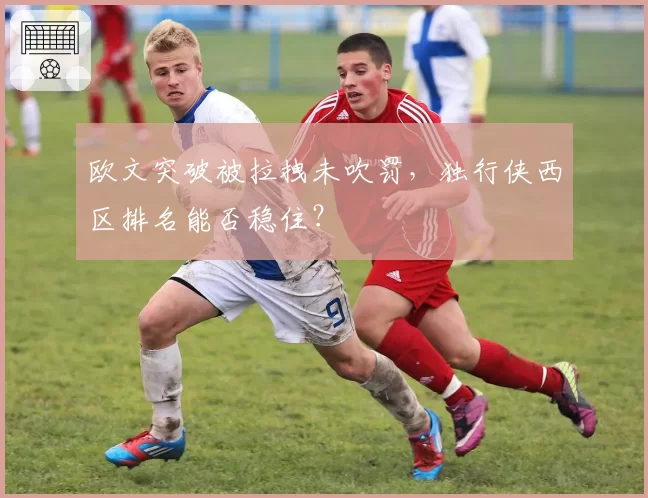 欧文突破被拉拽未吹罚，独行侠西区排名能否稳住？