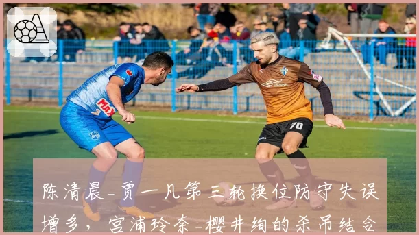 陈清晨_贾一凡第三轮换位防守失误增多，宫浦玲奈_樱井绚的杀吊结合是否致命？