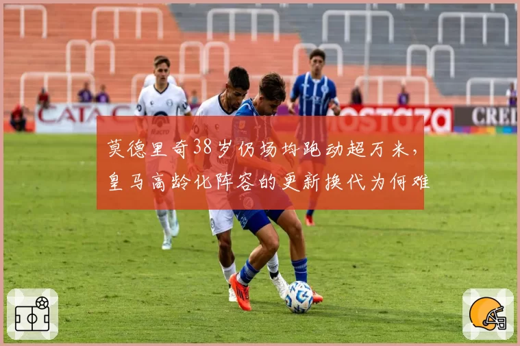 莫德里奇38岁仍场均跑动超万米，皇马高龄化阵容的更新换代为何难启？