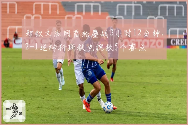 郑钦文法网首轮鏖战3小时12分钟,2-1逆转科斯秋克挽救5个赛点