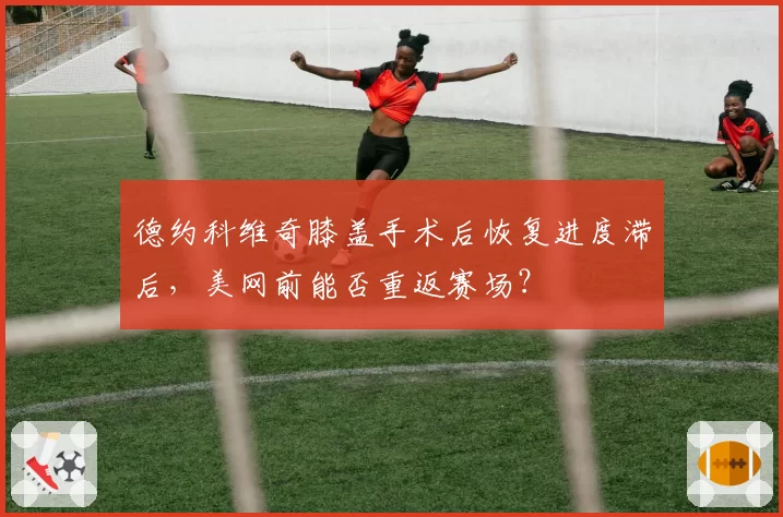 德约科维奇膝盖手术后恢复进度滞后，美网前能否重返赛场？