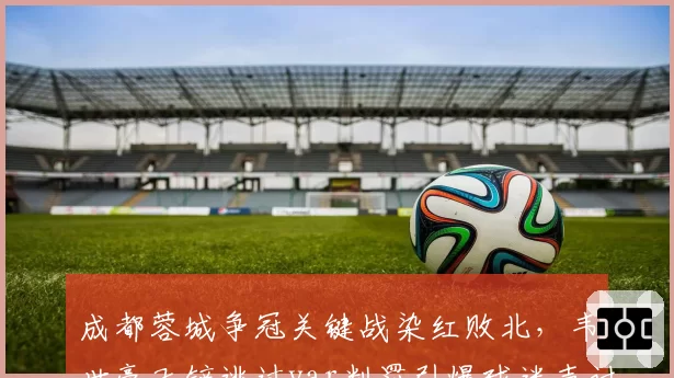 成都蓉城争冠关键战染红败北，韦世豪飞铲逃过var判罚引爆球迷声讨