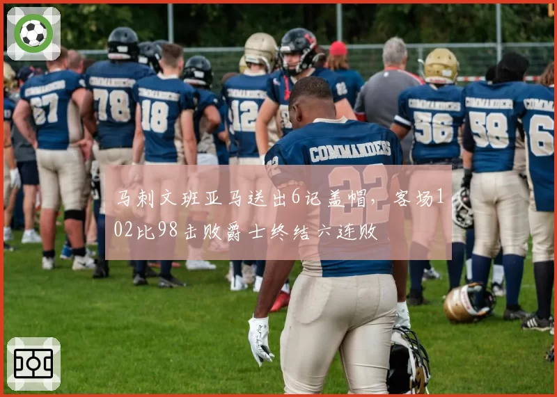 马刺文班亚马送出6记盖帽，客场102比98击败爵士终结六连败