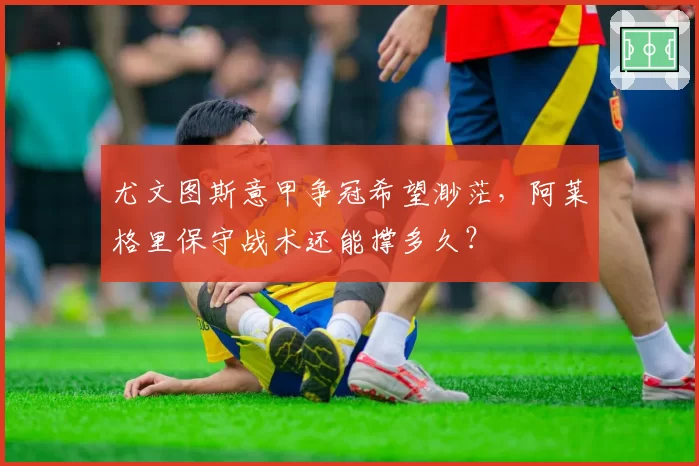 尤文图斯意甲争冠希望渺茫，阿莱格里保守战术还能撑多久？