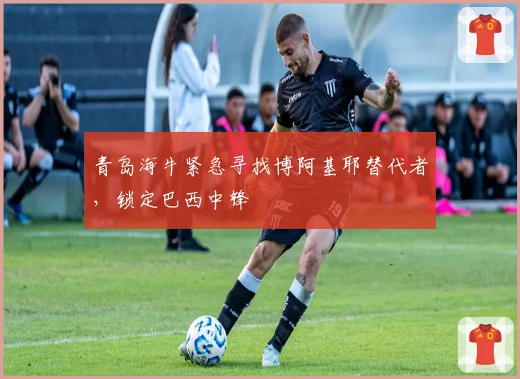 青岛海牛紧急寻找博阿基耶替代者，锁定巴西中锋