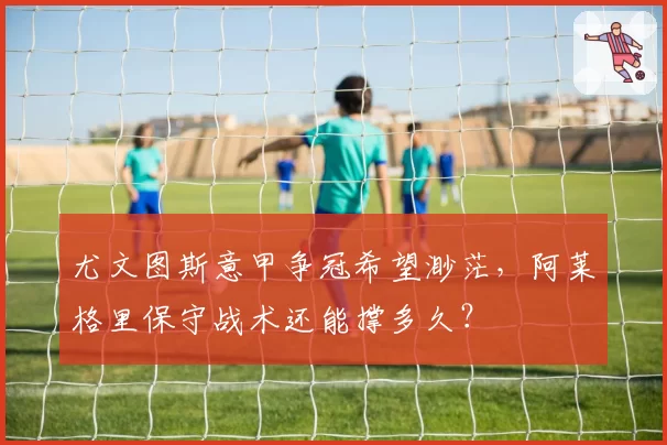 尤文图斯意甲争冠希望渺茫，阿莱格里保守战术还能撑多久？