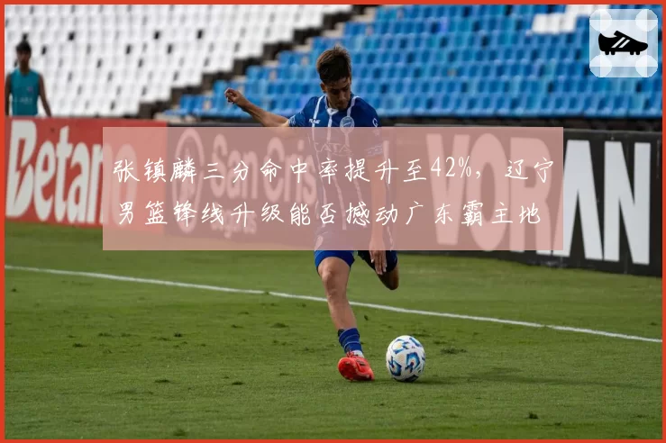 张镇麟三分命中率提升至42%，辽宁男篮锋线升级能否撼动广东霸主地位？