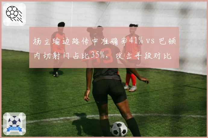 杨立瑜边路传中准确率41% vs 巴顿内切射门占比35%，攻击手段对比