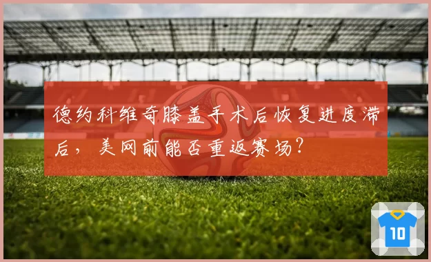 德约科维奇膝盖手术后恢复进度滞后，美网前能否重返赛场？