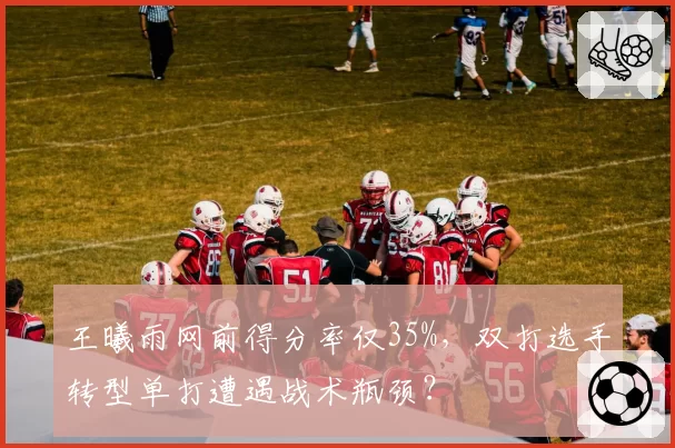 王曦雨网前得分率仅35%，双打选手转型单打遭遇战术瓶颈？