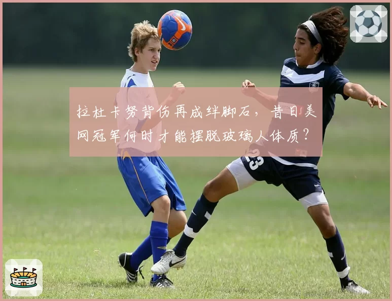 拉杜卡努背伤再成绊脚石,昔日美网冠军何时才能摆脱玻璃人体质?
