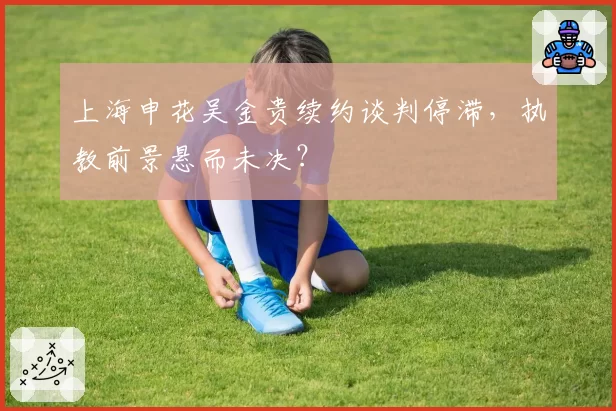 上海申花吴金贵续约谈判停滞，执教前景悬而未决？