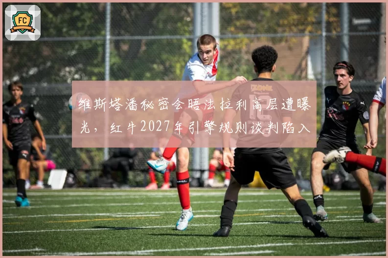 维斯塔潘秘密会晤法拉利高层遭曝光，红牛2027年引擎规则谈判陷入被动
