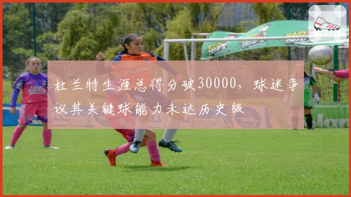 杜兰特生涯总得分破30000，球迷争议其关键球能力未达历史级