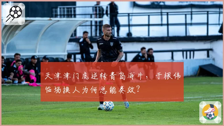 天津津门虎逆转青岛海牛，于根伟临场换人为何总能奏效？