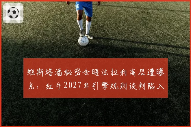 维斯塔潘秘密会晤法拉利高层遭曝光,红牛2027年引擎规则谈判陷入被动