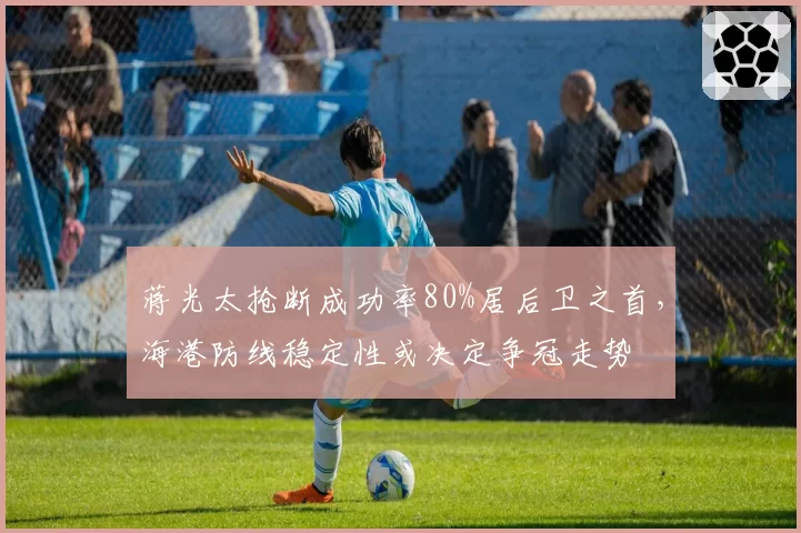 蒋光太抢断成功率80%居后卫之首，海港防线稳定性或决定争冠走势