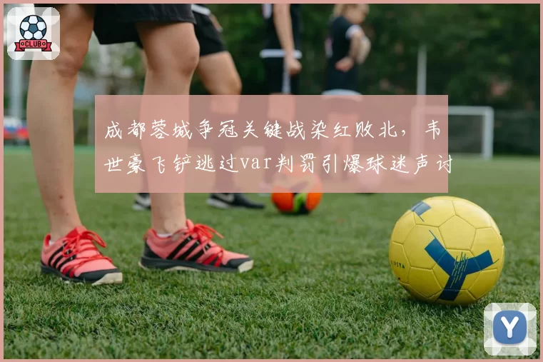 成都蓉城争冠关键战染红败北，韦世豪飞铲逃过var判罚引爆球迷声讨