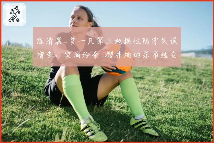 陈清晨_贾一凡第三轮换位防守失误增多，宫浦玲奈_樱井绚的杀吊结合是否致命？
