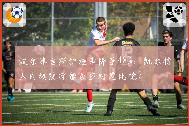 波尔津吉斯护框率降至48%，凯尔特人内线防守能否应对恩比德？