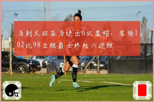 马刺文班亚马送出6记盖帽，客场102比98击败爵士终结六连败