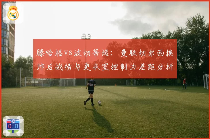 滕哈格vs波切蒂诺：曼联切尔西换帅后战绩与更衣室控制力差距分析