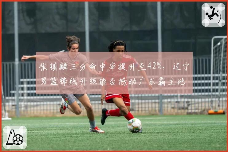 张镇麟三分命中率提升至42%,辽宁男篮锋线升级能否撼动广东霸主地位?