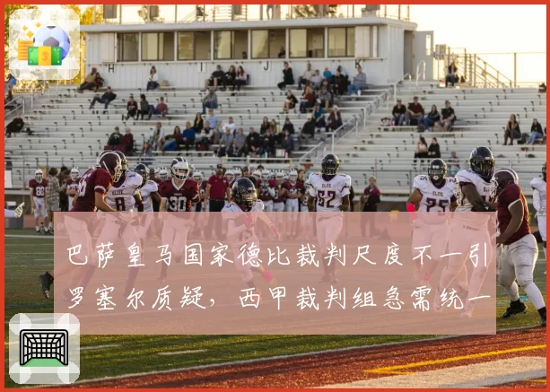 巴萨皇马国家德比裁判尺度不一引罗塞尔质疑，西甲裁判组急需统一标准？
