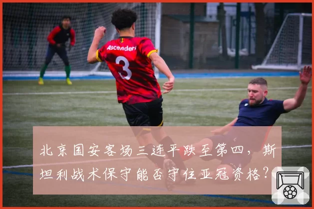 北京国安客场三连平跌至第四,斯坦利战术保守能否守住亚冠资格?