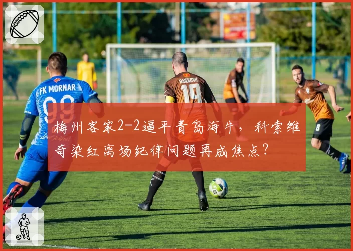 梅州客家2-2逼平青岛海牛,科索维奇染红离场纪律问题再成焦点?